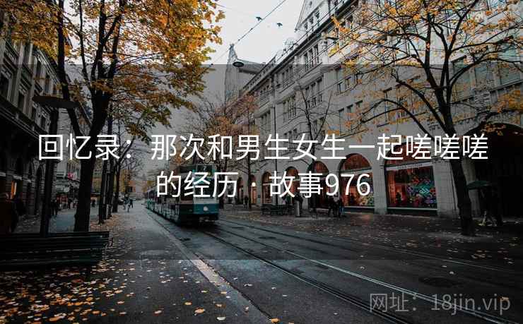 回忆录:那次和男生女生一起嗟嗟嗟的经历 · 故事976