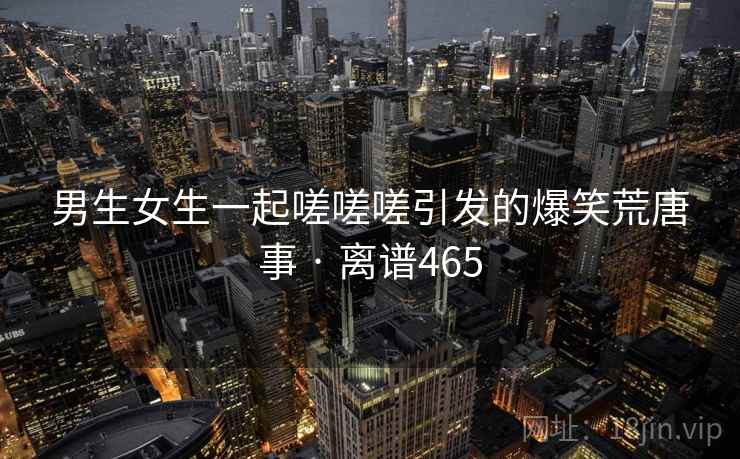 男生女生一起嗟嗟嗟引发的爆笑荒唐事 · 离谱465