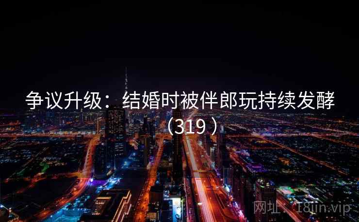 争议升级:结婚时被伴郎玩持续发酵(319 )