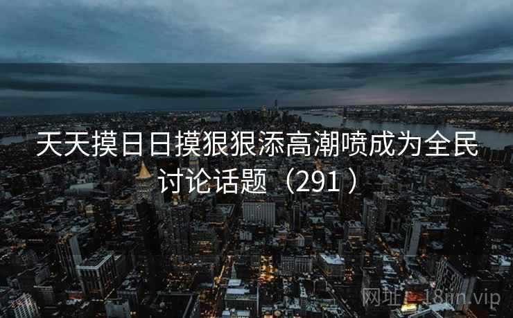 天天摸日日摸狠狠添高潮喷成为全民讨论话题(291 )
