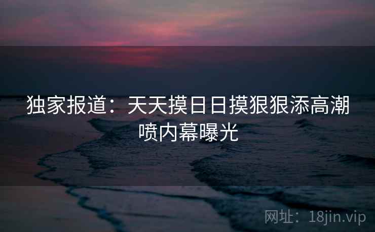 独家报道:天天摸日日摸狠狠添高潮喷内幕曝光