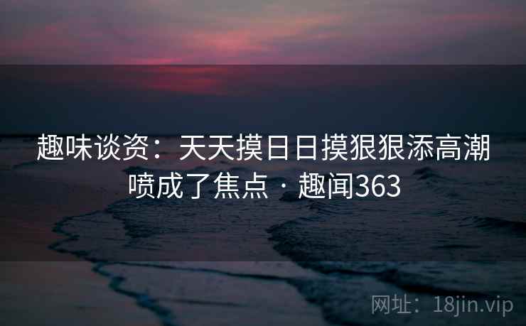 趣味谈资:天天摸日日摸狠狠添高潮喷成了焦点 · 趣闻363